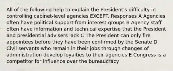 All of the following help to explain the President's difficulty in controlling cabinet-level agencies EXCEPT. Responses A Agencies often have political support from interest groups B Agency staff often have information and technical expertise that the President and presidential advisers lack C The President can only fire appointees before they have been confirmed by the Senate D Civil servants who remain in their jobs through changes of administration develop loyalties to their agencies E Congress is a competitor for influence over the bureaucracy