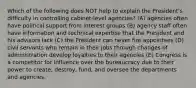 Which of the following does NOT help to explain the President's difficulty in controlling cabinet-level agencies? (A) agencies often have political support from interest groups (B) agency staff often have information and technical expertise that the President and his advisors lack (C) the President can never fire appointees (D) civil servants who remain in their jobs through changes of administration develop loyalties to their agencies (E) Congress is a competitor for influence over the bureaucracy due to their power to create, destroy, fund, and oversee the departments and agencies.