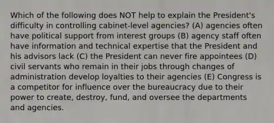 Which of the following does NOT help to explain the President's difficulty in controlling cabinet-level agencies? (A) agencies often have political support from interest groups (B) agency staff often have information and technical expertise that the President and his advisors lack (C) the President can never fire appointees (D) civil servants who remain in their jobs through changes of administration develop loyalties to their agencies (E) Congress is a competitor for influence over the bureaucracy due to their power to create, destroy, fund, and oversee the departments and agencies.