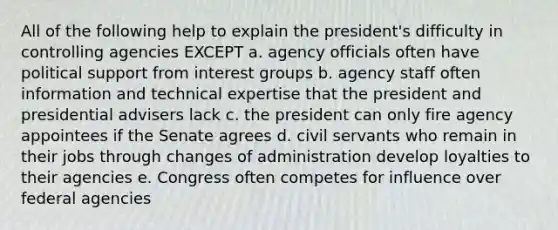 All of the following help to explain the president's difficulty in controlling agencies EXCEPT a. agency officials often have political support from interest groups b. agency staff often information and technical expertise that the president and presidential advisers lack c. the president can only fire agency appointees if the Senate agrees d. civil servants who remain in their jobs through changes of administration develop loyalties to their agencies e. Congress often competes for influence over federal agencies