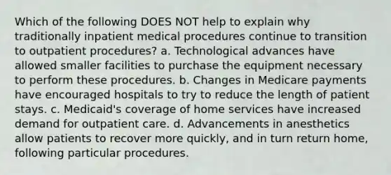 Which of the following DOES NOT help to explain why traditionally inpatient medical procedures continue to transition to outpatient procedures? a. Technological advances have allowed smaller facilities to purchase the equipment necessary to perform these procedures. b. Changes in Medicare payments have encouraged hospitals to try to reduce the length of patient stays. c. Medicaid's coverage of home services have increased demand for outpatient care. d. Advancements in anesthetics allow patients to recover more quickly, and in turn return home, following particular procedures.