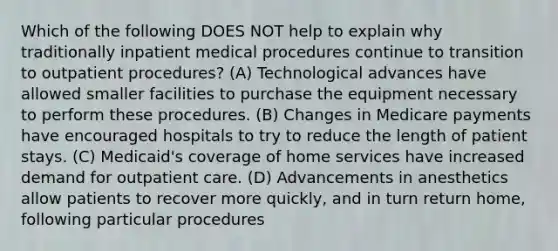 Which of the following DOES NOT help to explain why traditionally inpatient medical procedures continue to transition to outpatient procedures? (A) Technological advances have allowed smaller facilities to purchase the equipment necessary to perform these procedures. (B) Changes in Medicare payments have encouraged hospitals to try to reduce the length of patient stays. (C) Medicaid's coverage of home services have increased demand for outpatient care. (D) Advancements in anesthetics allow patients to recover more quickly, and in turn return home, following particular procedures