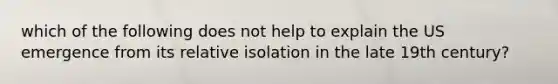 which of the following does not help to explain the US emergence from its relative isolation in the late 19th century?