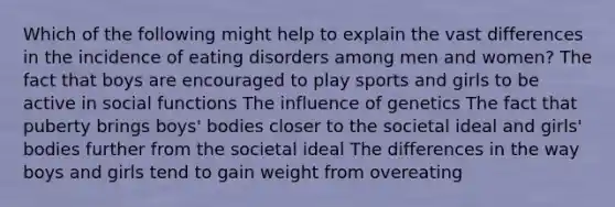 Which of the following might help to explain the vast differences in the incidence of eating disorders among men and women? The fact that boys are encouraged to play sports and girls to be active in social functions The influence of genetics The fact that puberty brings boys' bodies closer to the societal ideal and girls' bodies further from the societal ideal The differences in the way boys and girls tend to gain weight from overeating