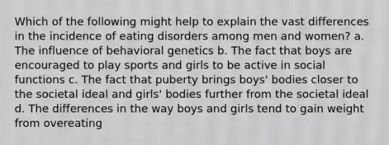 Which of the following might help to explain the vast differences in the incidence of eating disorders among men and women? a. ​The influence of behavioral genetics b. ​The fact that boys are encouraged to play sports and girls to be active in social functions c. ​The fact that puberty brings boys' bodies closer to the societal ideal and girls' bodies further from the societal ideal d. ​The differences in the way boys and girls tend to gain weight from overeating