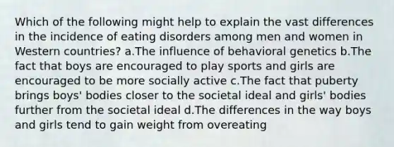 Which of the following might help to explain the vast differences in the incidence of eating disorders among men and women in Western countries? a.The influence of behavioral genetics b.The fact that boys are encouraged to play sports and girls are encouraged to be more socially active c.The fact that puberty brings boys' bodies closer to the societal ideal and girls' bodies further from the societal ideal d.The differences in the way boys and girls tend to gain weight from overeating