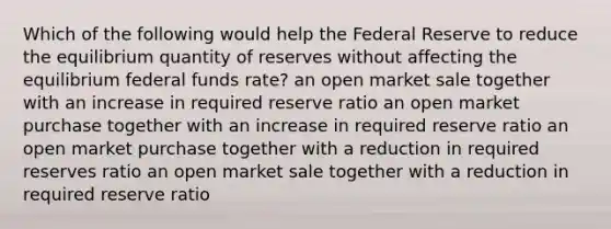 Which of the following would help the Federal Reserve to reduce the equilibrium quantity of reserves without affecting the equilibrium federal funds rate? an open market sale together with an increase in required reserve ratio an open market purchase together with an increase in required reserve ratio an open market purchase together with a reduction in required reserves ratio an open market sale together with a reduction in required reserve ratio