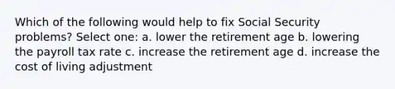 Which of the following would help to fix Social Security problems? Select one: a. lower the retirement age b. lowering the payroll tax rate c. increase the retirement age d. increase the cost of living adjustment