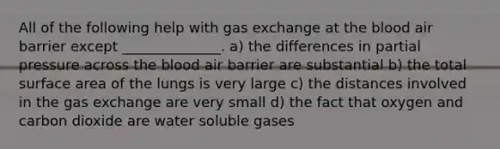 All of the following help with <a href='https://www.questionai.com/knowledge/kU8LNOksTA-gas-exchange' class='anchor-knowledge'>gas exchange</a> at <a href='https://www.questionai.com/knowledge/k7oXMfj7lk-the-blood' class='anchor-knowledge'>the blood</a> air barrier except ______________. a) the differences in partial pressure across the blood air barrier are substantial b) the total <a href='https://www.questionai.com/knowledge/kEtsSAPENL-surface-area' class='anchor-knowledge'>surface area</a> of the lungs is very large c) the distances involved in the gas exchange are very small d) the fact that oxygen and carbon dioxide are water soluble gases