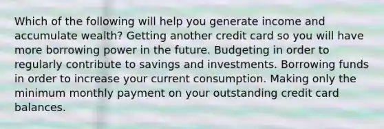 Which of the following will help you generate income and accumulate wealth? Getting another credit card so you will have more borrowing power in the future. Budgeting in order to regularly contribute to savings and investments. Borrowing funds in order to increase your current consumption. Making only the minimum monthly payment on your outstanding credit card balances.