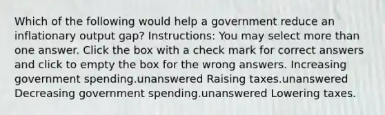 Which of the following would help a government reduce an inflationary output gap? Instructions: You may select more than one answer. Click the box with a check mark for correct answers and click to empty the box for the wrong answers. Increasing government spending.unanswered Raising taxes.unanswered Decreasing government spending.unanswered Lowering taxes.