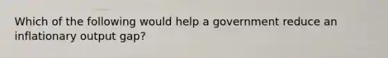 Which of the following would help a government reduce an inflationary output gap?