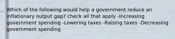 Which of the following would help a government reduce an inflationary output gap? check all that apply -Increasing government spending -Lowering taxes -Raising taxes -Decreasing government spending