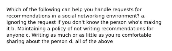 Which of the following can help you handle requests for recommendations in a social networking environment? a. Ignoring the request if you don't know the person who's making it b. Maintaining a policy of not writing recommendations for anyone c. Writing as much or as little as you're comfortable sharing about the person d. all of the above