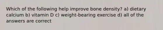 Which of the following help improve bone density? a) dietary calcium b) vitamin D c) weight-bearing exercise d) all of the answers are correct