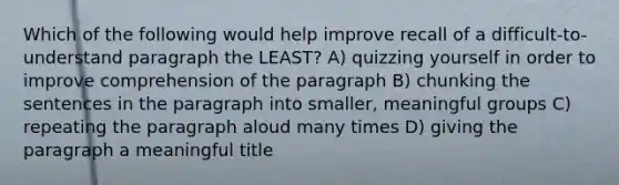 Which of the following would help improve recall of a difficult-to-understand paragraph the LEAST? A) quizzing yourself in order to improve comprehension of the paragraph B) chunking the sentences in the paragraph into smaller, meaningful groups C) repeating the paragraph aloud many times D) giving the paragraph a meaningful title