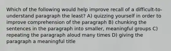 Which of the following would help improve recall of a difficult-to-understand paragraph the least? A) quizzing yourself in order to improve comprehension of the paragraph B) chunking the sentences in the paragraph into smaller, meaningful groups C) repeating the paragraph aloud many times D) giving the paragraph a meaningful title