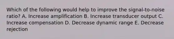 Which of the following would help to improve the signal-to-noise ratio? A. Increase amplification B. Increase transducer output C. Increase compensation D. Decrease dynamic range E. Decrease rejection