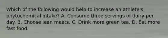 Which of the following would help to increase an athlete's phytochemical intake? A. Consume three servings of dairy per day. B. Choose lean meats. C. Drink more green tea. D. Eat more fast food.