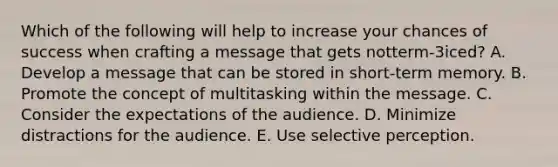 Which of the following will help to increase your chances of success when crafting a message that gets​ notterm-3iced? A. Develop a message that can be stored in​ short-term memory. B. Promote the concept of multitasking within the message. C. Consider the expectations of the audience. D. Minimize distractions for the audience. E. Use selective perception.