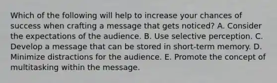 Which of the following will help to increase your chances of success when crafting a message that gets​ noticed? A. Consider the expectations of the audience. B. Use selective perception. C. Develop a message that can be stored in​ short-term memory. D. Minimize distractions for the audience. E. Promote the concept of multitasking within the message.