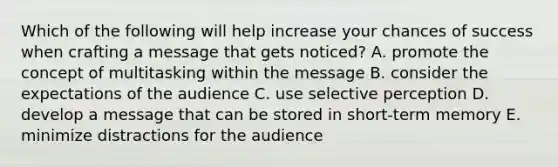 Which of the following will help increase your chances of success when crafting a message that gets noticed? A. promote the concept of multitasking within the message B. consider the expectations of the audience C. use selective perception D. develop a message that can be stored in short-term memory E. minimize distractions for the audience