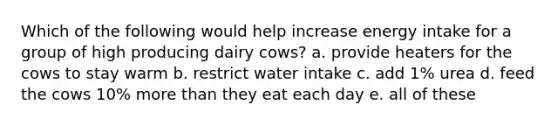 Which of the following would help increase energy intake for a group of high producing dairy cows? a. provide heaters for the cows to stay warm b. restrict water intake c. add 1% urea d. feed the cows 10% more than they eat each day e. all of these