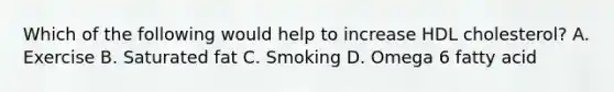 Which of the following would help to increase HDL cholesterol? A. Exercise B. Saturated fat C. Smoking D. Omega 6 fatty acid