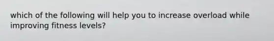 which of the following will help you to increase overload while improving fitness levels?