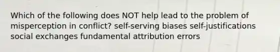 Which of the following does NOT help lead to the problem of misperception in conflict? self-serving biases self-justifications social exchanges fundamental attribution errors