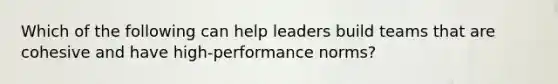 Which of the following can help leaders build teams that are cohesive and have high-performance norms?