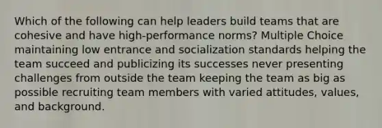 Which of the following can help leaders build teams that are cohesive and have high-performance norms? Multiple Choice maintaining low entrance and socialization standards helping the team succeed and publicizing its successes never presenting challenges from outside the team keeping the team as big as possible recruiting team members with varied attitudes, values, and background.