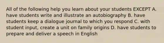 All of the following help you learn about your students EXCEPT A. have students write and illustrate an autobiography B. have students keep a dialogue journal to which you respond C. with student input, create a unit on family origins D. have students to prepare and deliver a speech in English