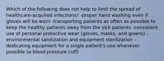 Which of the following does not help to limit the spread of healthcare-acquired infections? -proper hand washing even if gloves will be worn -transporting patients as often as possible to keep the healthy patients away from the sick patients -consistent use of personal protective wear (gloves, masks, and gowns) -environmental sanitization and equipment sterilization -dedicating equipment for a single patient's use whenever possible (a blood pressure cuff)