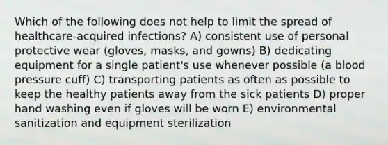 Which of the following does not help to limit the spread of healthcare-acquired infections? A) consistent use of personal protective wear (gloves, masks, and gowns) B) dedicating equipment for a single patient's use whenever possible (a <a href='https://www.questionai.com/knowledge/kD0HacyPBr-blood-pressure' class='anchor-knowledge'>blood pressure</a> cuff) C) transporting patients as often as possible to keep the healthy patients away from the sick patients D) proper hand washing even if gloves will be worn E) environmental sanitization and equipment sterilization