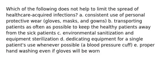 Which of the following does not help to limit the spread of healthcare-acquired infections? a. consistent use of personal protective wear (gloves, masks, and gowns) b. transporting patients as often as possible to keep the healthy patients away from the sick patients c. environmental sanitization and equipment sterilization d. dedicating equipment for a single patient's use whenever possible (a blood pressure cuff) e. proper hand washing even if gloves will be worn