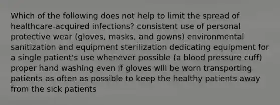 Which of the following does not help to limit the spread of healthcare-acquired infections? consistent use of personal protective wear (gloves, masks, and gowns) environmental sanitization and equipment sterilization dedicating equipment for a single patient's use whenever possible (a blood pressure cuff) proper hand washing even if gloves will be worn transporting patients as often as possible to keep the healthy patients away from the sick patients