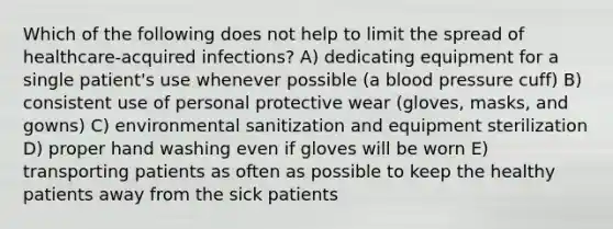 Which of the following does not help to limit the spread of healthcare-acquired infections? A) dedicating equipment for a single patient's use whenever possible (a blood pressure cuff) B) consistent use of personal protective wear (gloves, masks, and gowns) C) environmental sanitization and equipment sterilization D) proper hand washing even if gloves will be worn E) transporting patients as often as possible to keep the healthy patients away from the sick patients