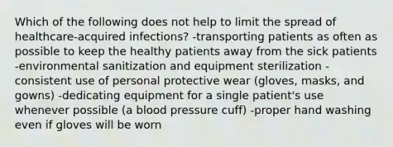 Which of the following does not help to limit the spread of healthcare-acquired infections? -transporting patients as often as possible to keep the healthy patients away from the sick patients -environmental sanitization and equipment sterilization -consistent use of personal protective wear (gloves, masks, and gowns) -dedicating equipment for a single patient's use whenever possible (a blood pressure cuff) -proper hand washing even if gloves will be worn