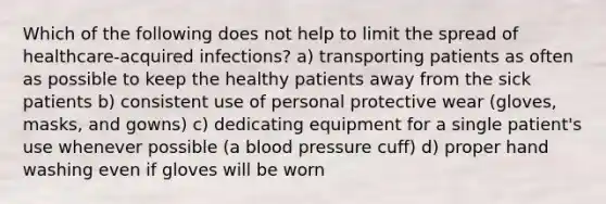 Which of the following does not help to limit the spread of healthcare-acquired infections? a) transporting patients as often as possible to keep the healthy patients away from the sick patients b) consistent use of personal protective wear (gloves, masks, and gowns) c) dedicating equipment for a single patient's use whenever possible (a blood pressure cuff) d) proper hand washing even if gloves will be worn