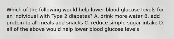 Which of the following would help lower blood glucose levels for an individual with Type 2 diabetes? A. drink more water B. add protein to all meals and snacks C. reduce simple sugar intake D. all of the above would help lower blood glucose levels