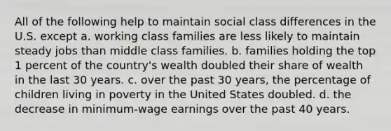 All of the following help to maintain social class differences in the U.S. except a. working class families are less likely to maintain steady jobs than middle class families. b. families holding the top 1 percent of the country's wealth doubled their share of wealth in the last 30 years. c. over the past 30 years, the percentage of children living in poverty in the United States doubled. d. the decrease in minimum-wage earnings over the past 40 years.