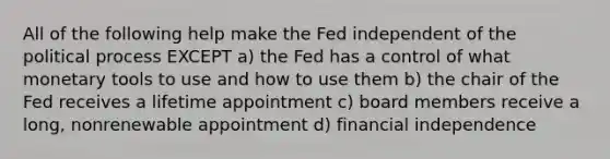 All of the following help make the Fed independent of the political process EXCEPT a) the Fed has a control of what monetary tools to use and how to use them b) the chair of the Fed receives a lifetime appointment c) board members receive a long, nonrenewable appointment d) financial independence