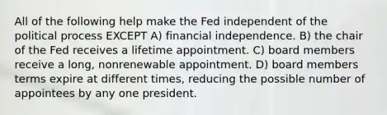 All of the following help make the Fed independent of the political process EXCEPT A) financial independence. B) the chair of the Fed receives a lifetime appointment. C) board members receive a long, nonrenewable appointment. D) board members terms expire at different times, reducing the possible number of appointees by any one president.