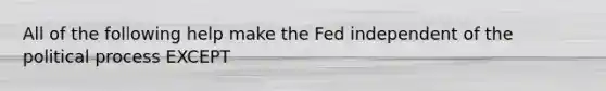 All of the following help make the Fed independent of the political process EXCEPT