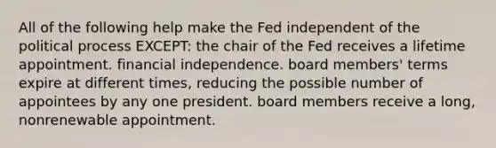 All of the following help make the Fed independent of the political process EXCEPT: the chair of the Fed receives a lifetime appointment. financial independence. board members' terms expire at different times, reducing the possible number of appointees by any one president. board members receive a long, nonrenewable appointment.