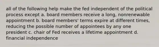 all of the following help make the fed independent of the political process except a. board members receive a long, nonrenewable appointment b. board members' terms expire at different times, reducing the possible number of appointees by any one president c. chair of Fed receives a lifetime appointment d. financial independence