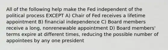 All of the following help make the Fed independent of the political process EXCEPT A) Chair of Fed receives a lifetime appointment B) financial independence C) Board members receive a long, nonrenewable appointment D) Board members' terms expire at different times, reducing the possible number of appointees by any one president