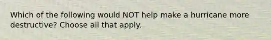 Which of the following would NOT help make a hurricane more destructive? Choose all that apply.