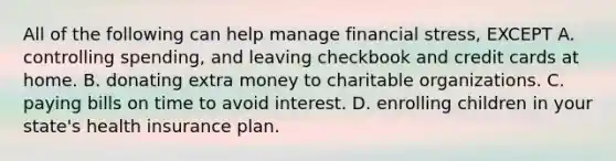 All of the following can help manage financial stress, EXCEPT A. controlling spending, and leaving checkbook and credit cards at home. B. donating extra money to charitable organizations. C. paying bills on time to avoid interest. D. enrolling children in your state's health insurance plan.